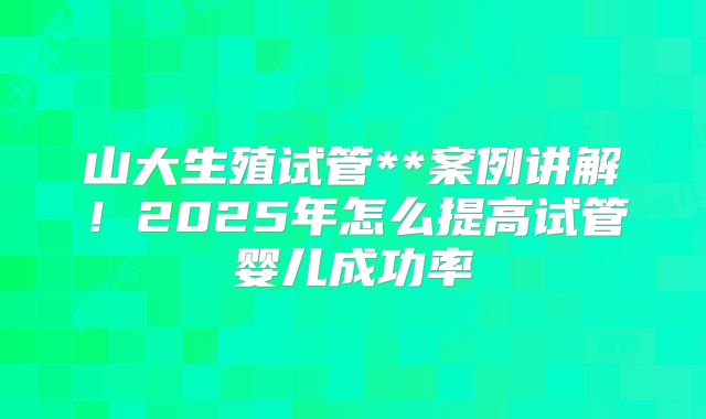 山大生殖试管**案例讲解！2025年怎么提高试管婴儿成功率