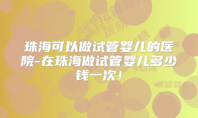 珠海可以做试管婴儿的医院-在珠海做试管婴儿多少钱一次！