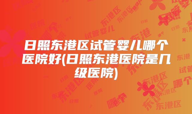 日照东港区试管婴儿哪个医院好(日照东港医院是几级医院)