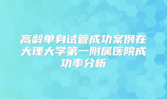 高龄单身试管成功案例在大理大学第一附属医院成功率分析
