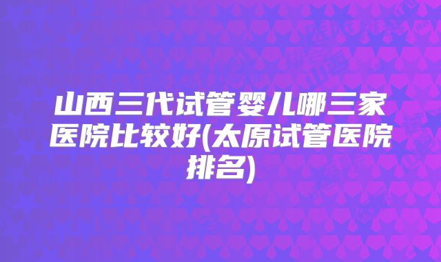 山西三代试管婴儿哪三家医院比较好(太原试管医院排名)