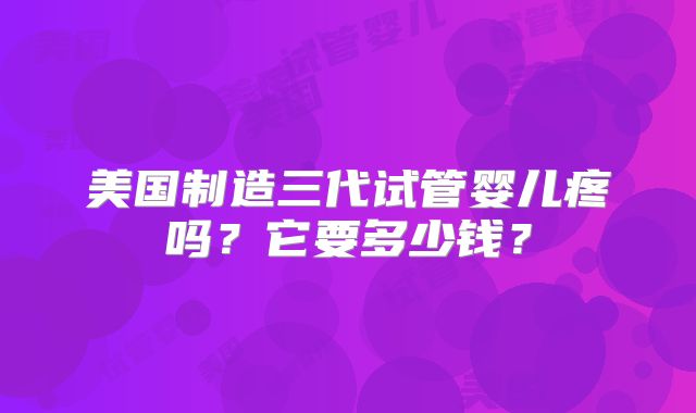 美国制造三代试管婴儿疼吗？它要多少钱？