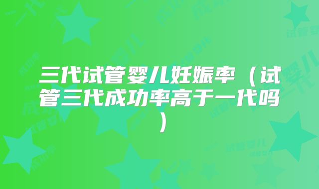 三代试管婴儿妊娠率（试管三代成功率高于一代吗）
