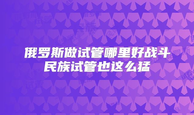 俄罗斯做试管哪里好战斗民族试管也这么猛
