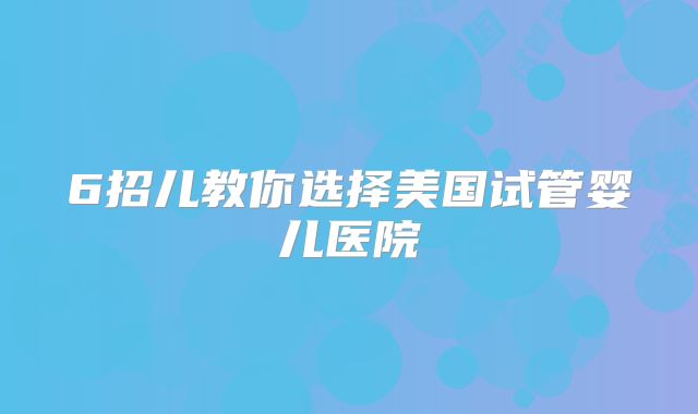 6招儿教你选择美国试管婴儿医院