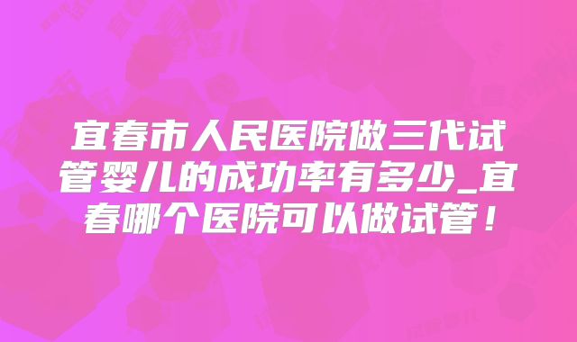 宜春市人民医院做三代试管婴儿的成功率有多少_宜春哪个医院可以做试管！