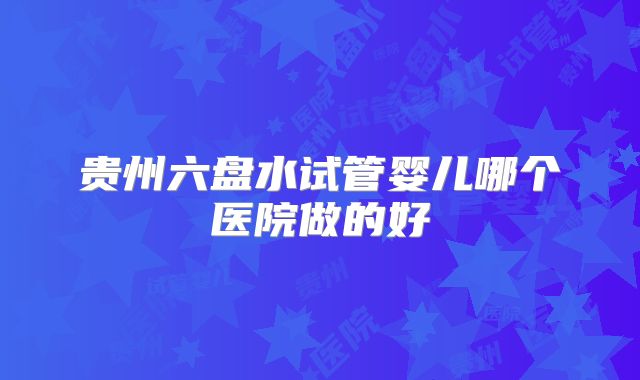 贵州六盘水试管婴儿哪个医院做的好