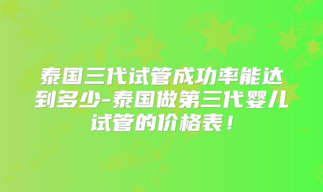 泰国三代试管成功率能达到多少-泰国做第三代婴儿试管的价格表！