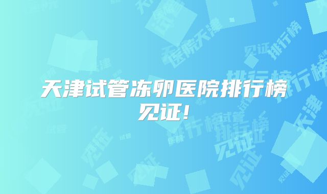 天津试管冻卵医院排行榜见证!
