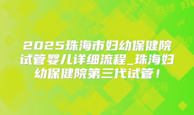 2025珠海市妇幼保健院试管婴儿详细流程_珠海妇幼保健院第三代试管！