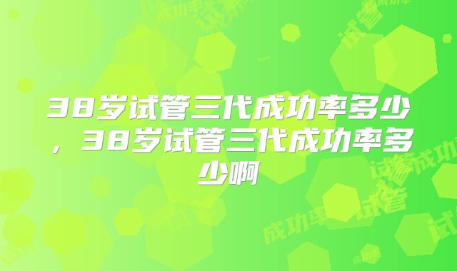 38岁试管三代成功率多少,38岁试管三代成功率多少啊