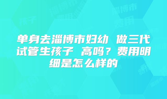 单身去淄博市妇幼 做三代试管生孩子 高吗？费用明细是怎么样的