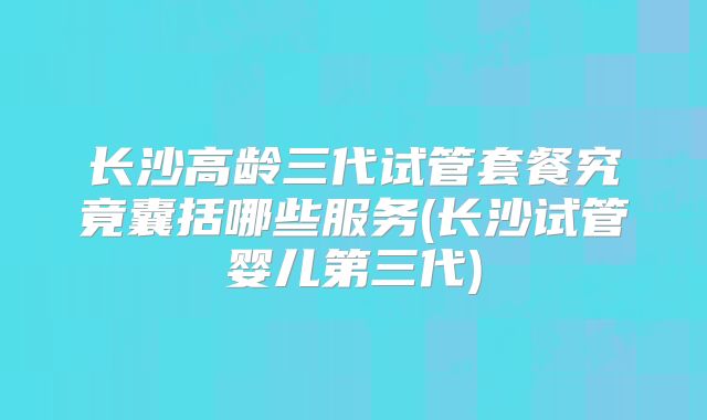 长沙高龄三代试管套餐究竟囊括哪些服务(长沙试管婴儿第三代)
