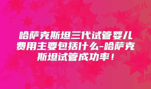 哈萨克斯坦三代试管婴儿费用主要包括什么-哈萨克斯坦试管成功率！