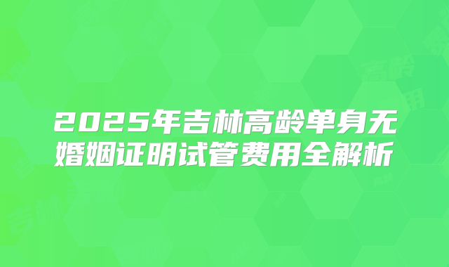 2025年吉林高龄单身无婚姻证明试管费用全解析