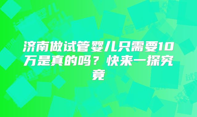 济南做试管婴儿只需要10万是真的吗？快来一探究竟