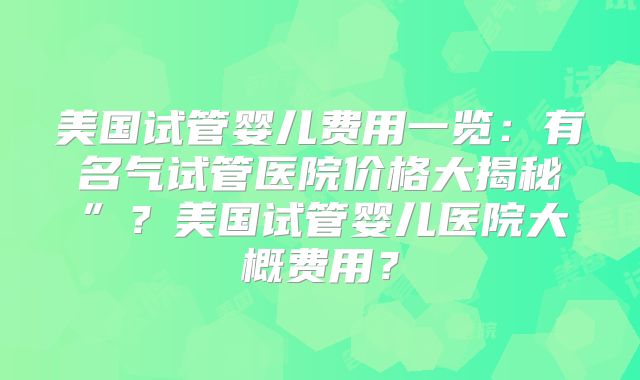 美国试管婴儿费用一览：有名气试管医院价格大揭秘”？美国试管婴儿医院大概费用？