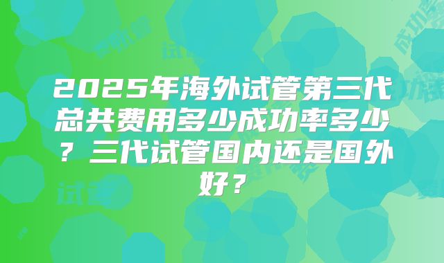 2025年海外试管第三代总共费用多少成功率多少？三代试管国内还是国外好？