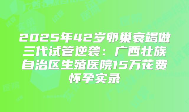2025年42岁卵巢衰竭做三代试管逆袭：广西壮族自治区生殖医院15万花费怀孕实录