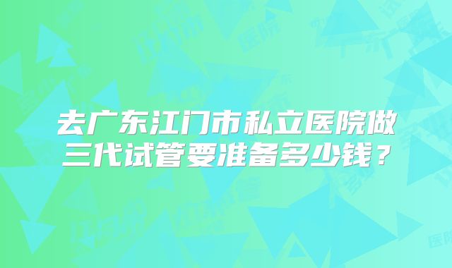 去广东江门市私立医院做三代试管要准备多少钱？