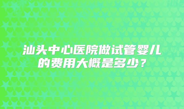 汕头中心医院做试管婴儿的费用大概是多少?
