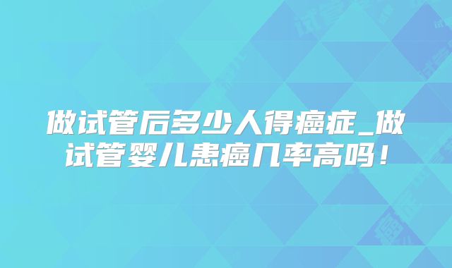 做试管后多少人得癌症_做试管婴儿患癌几率高吗!