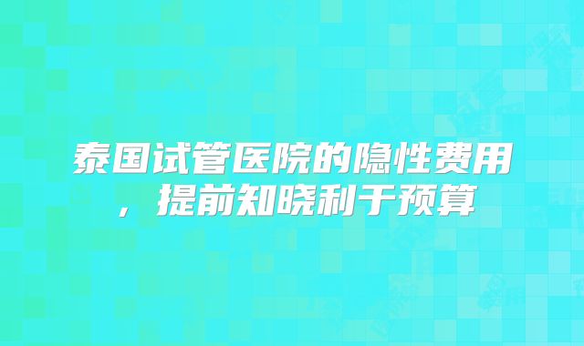 泰国试管医院的隐性费用，提前知晓利于预算
