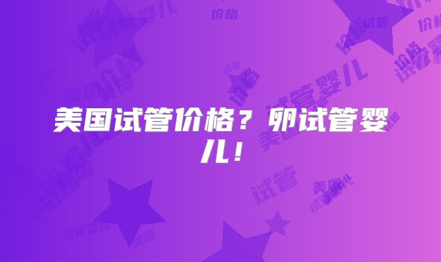 美国试管价格？卵试管婴儿！