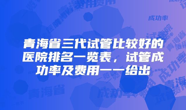 青海省三代试管比较好的医院排名一览表，试管成功率及费用一一给出