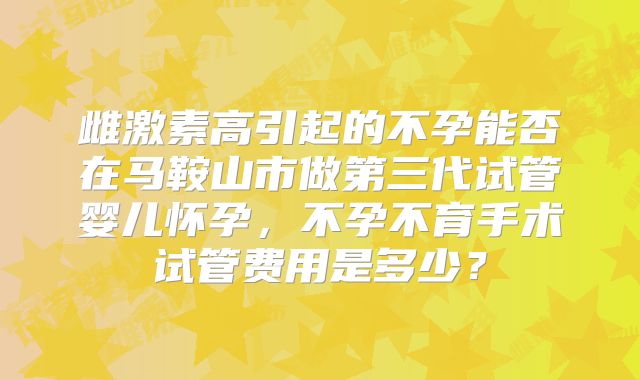 雌激素高引起的不孕能否在马鞍山市做第三代试管婴儿怀孕，不孕不育手术试管费用是多少？