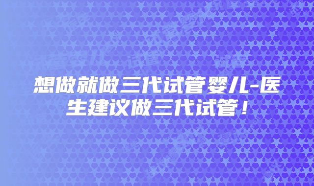 想做就做三代试管婴儿-医生建议做三代试管！