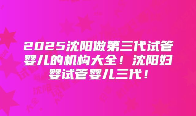 2025沈阳做第三代试管婴儿的机构大全！沈阳妇婴试管婴儿三代！