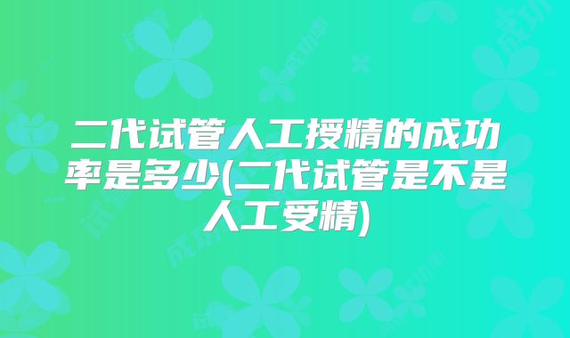 二代试管人工授精的成功率是多少(二代试管是不是人工受精)