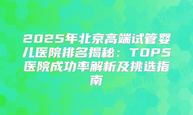2025年北京高端试管婴儿医院排名揭秘：TOP5医院成功率解析及挑选指南