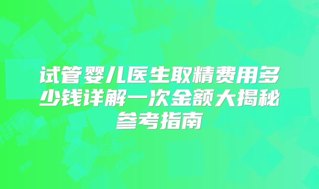 试管婴儿医生取精费用多少钱详解一次金额大揭秘参考指南