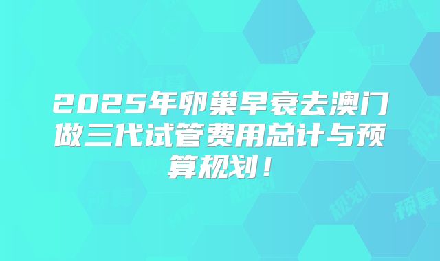2025年卵巢早衰去澳门做三代试管费用总计与预算规划！