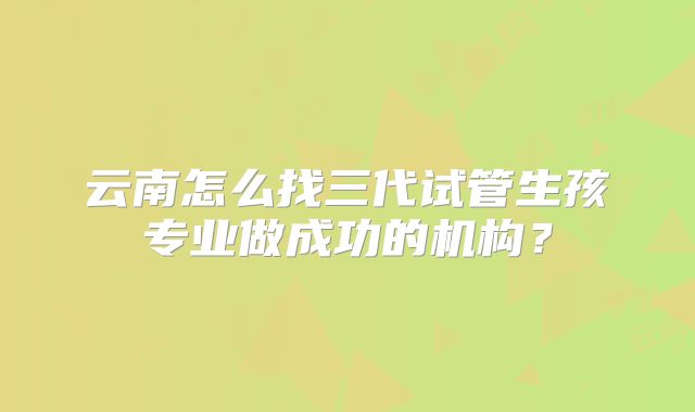 云南怎么找三代试管生孩专业做成功的机构？