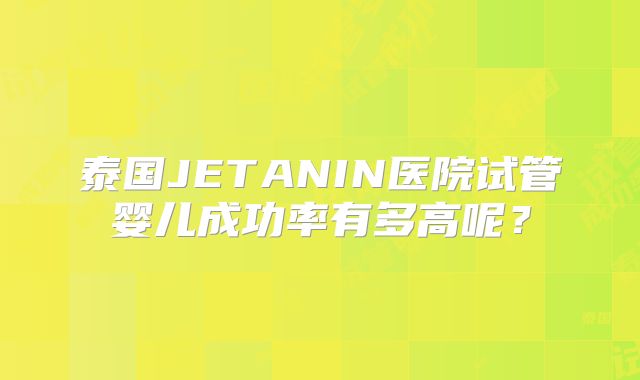 泰国JETANIN医院试管婴儿成功率有多高呢？