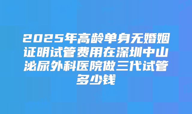 2025年高龄单身无婚姻证明试管费用在深圳中山泌尿外科医院做三代试管多少钱