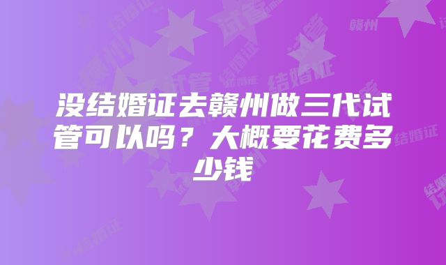 没结婚证去赣州做三代试管可以吗？大概要花费多少钱