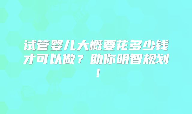 试管婴儿大概要花多少钱才可以做？助你明智规划！
