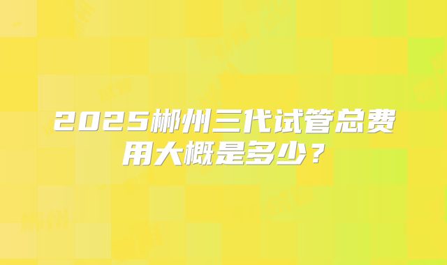 2025郴州三代试管总费用大概是多少？