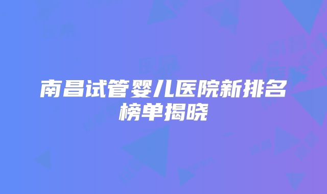 南昌试管婴儿医院新排名榜单揭晓