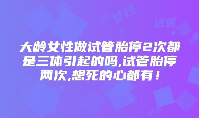 大龄女性做试管胎停2次都是三体引起的吗,试管胎停两次,想死的心都有！