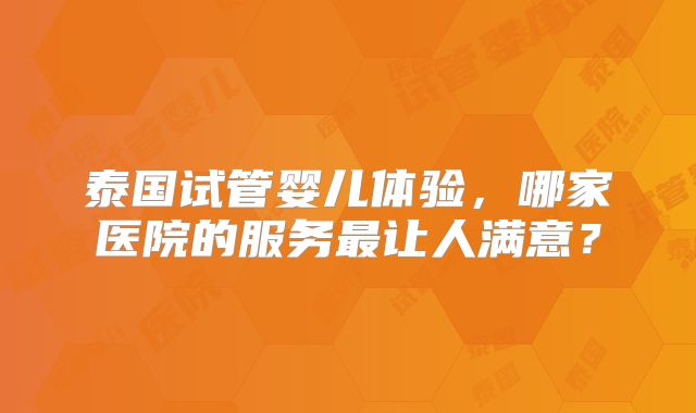 泰国试管婴儿体验，哪家医院的服务最让人满意？