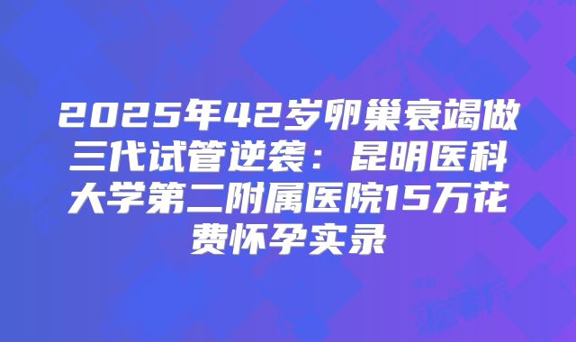 2025年42岁卵巢衰竭做三代试管逆袭：昆明医科大学第二附属医院15万花费怀孕实录
