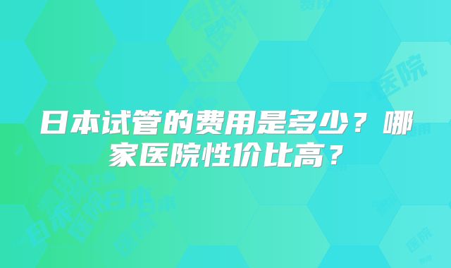 日本试管的费用是多少？哪家医院性价比高？