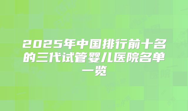 2025年中国排行前十名的三代试管婴儿医院名单一览