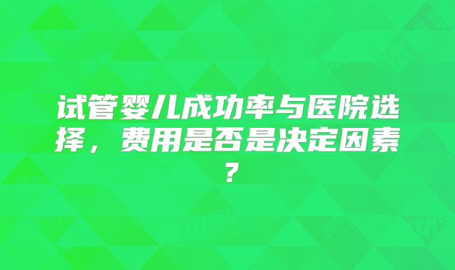 试管婴儿成功率与医院选择，费用是否是决定因素？