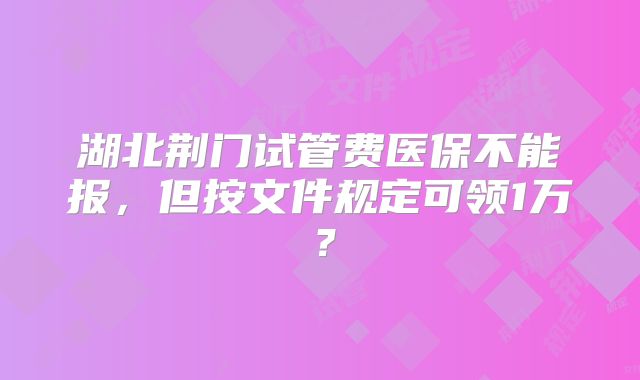湖北荆门试管费医保不能报,但按文件规定可领1万?